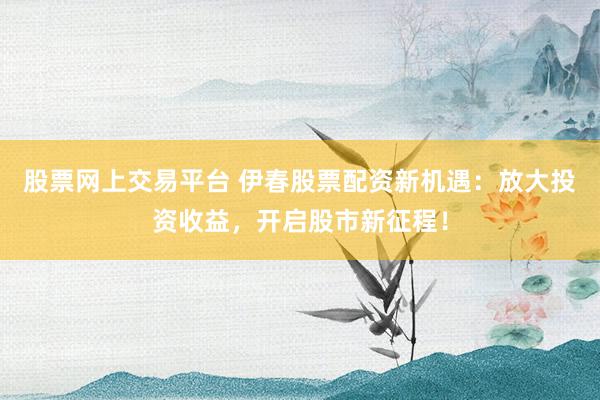 股票網上交易平臺 伊春股票配資新機遇：放大投資收益，開啟股市新征程！